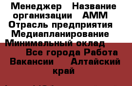 Менеджер › Название организации ­ АММ › Отрасль предприятия ­ Медиапланирование › Минимальный оклад ­ 30 000 - Все города Работа » Вакансии   . Алтайский край